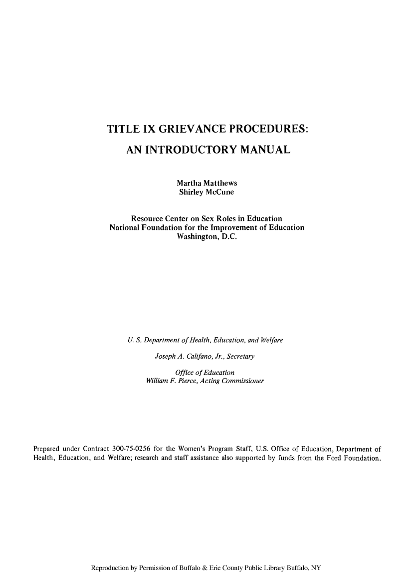 handle is hein.peggy/tixprinm0001 and id is 1 raw text is: TITLE IX GRIEVANCE PROCEDURES:
AN INTRODUCTORY MANUAL
Martha Matthews
Shirley McCune
Resource Center on Sex Roles in Education
National Foundation for the Improvement of Education
Washington, D.C.
U. S. Department of Health, Education, and Welfare
Joseph A. Califano, Jr., Secretary
Office of Education
William F. Pierce, Acting Commissioner
Prepared under Contract 300-75-0256 for the Women's Program Staff, U.S. Office of Education, Department of
Health, Education, and Welfare; research and staff assistance also supported by funds from the Ford Foundation.

Reproduction by Permission of Buffalo & Erie County Public Library Buffalo, NY


