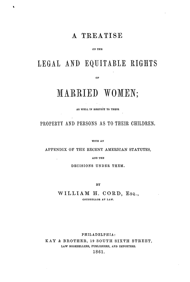 handle is hein.peggy/tleqrmw0001 and id is 1 raw text is: k

A TREATISE
ON THE
LEGAL AND EQUITABLE RIGHTS
OF
MARRIED WOMEN;
AS WELL IN RESPECT TO THEIR
PROPERTY AND PERSONS AS TO THEIR CHILDREN.
WITH AN
APPENDIX OF THE RECENT AMERICAN STATUTES,
AND THE

DECISIONS UNDER THEM.
BY
WILLIAM H. CORD, ESQ.,
COUNSELLOR AT LAW.

PHILADELPHIA:
KAY & BROTHER, 19 SOUTH SIXTH STREET,
LAW BOOKSELLERS, PUBLISHERS, AND IMPORTERS.
1861.


