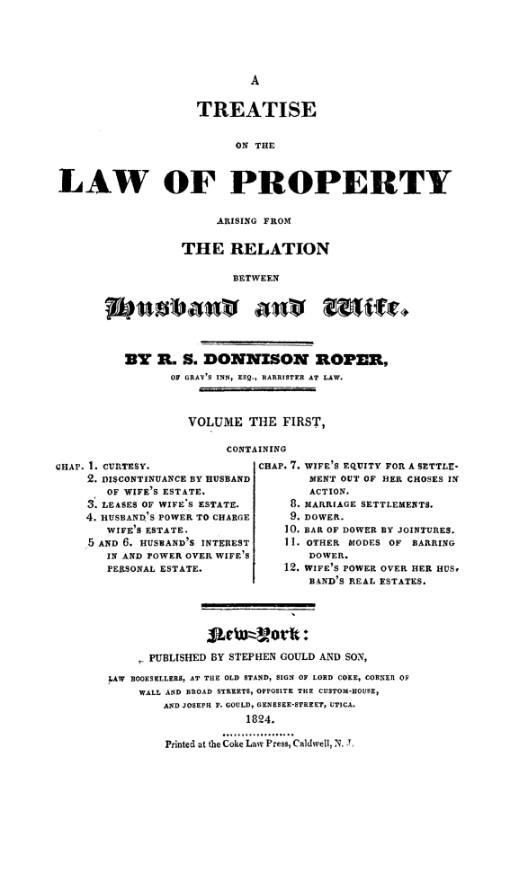 handle is hein.peggy/trtlawpr0001 and id is 1 raw text is: TREATISE
ON THE
LAW OF PROPERTY

ARISING FROM
THE RELATION
BETWEEN
BY R. S. DONNISON ROPER,
OF GRAY'S INN, ESQ., BARRISTER AT LAW.
VOLUME THE FIRST,
CONTAINING

GHAP. I. CURTESY.
2. DISCONTINUANCE BY HUSBAND
OF WIFE'S ESTATE.
3. LEASES OF WIFE'S ESTATE.
4. HUSBAND'S POWER TO CHARGE
WIFE'S ESTATE.
5 AND 6. HUSBAND'S INTEREST
IN AND POWER OVER WIFE'S
PERSONAL ESTATE.

CHAP. 7. WIFE'S EQUITY FOR A SETTLE-
MENT OUT OF HER CHOSES IN
ACTION.
8. MARRIAGE SETTLEMENTS.
9. DOWER.
10. BAR OF DOWER BY JOINTURES.
11. OTHER MODES OF BARRING
DOWER.
12. WIFE'S POWER OVER HER HUS,
BAND'S REAL ESTATES.

PUBLISHED BY STEPHEN GOULD AND SON,
LAW BOOKSELLERS, AT THE OLD STAND, SIGN OF LORD COKE, CORNEL OF
WALL AND BROAD STREETS, OPPOSITE THE CUSTOM-HOUSE,
AND JOSEPH P. GOULD, GENESEE-STREET, UTICA.
1824.
Printed at the Coke Law Press, CaldweU, N. J


