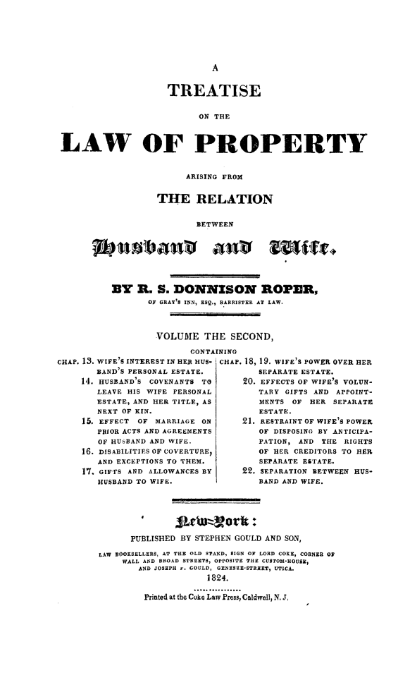 handle is hein.peggy/trtlawpr0002 and id is 1 raw text is: TREATISE
ON THE
LAW OF PROPERTY

ARISING FROM
THE RELATION
BETWEEN
BY R. S. DONNISON ROPER,
OF GRAY'S INN, ESQ., BARRISTER AT LAW.
VOLUME THE SECOND,
CONTAINING

CHAP. 13. WIFE'S INTEREST IN HER HUS-
BAND'S PERSONAL ESTATE.
14. HUSBAND'S COVENANTS TO
LEAVE HIS WIFE PERSONAL
ESTATE, AND HER TITLE, AS
NEXT OF KIN.
15. EFFECT OF MARRIAGE ON
PRIOR ACTS AND AGREEMENTS
OF HUSBAND AND WIFE.
16. DISABILITIES OF COVERTUREI
AND EXCEPTIONS TO THEM.
17. GIFTS AND ALLOWANCES BY
HUSBAND TO WIFE.

CHAP. 18, 19. WIFE'S POWER OVER HER
SEPARATE ESTATE.
20. EFFECTS OF WIFE'S VOLUN-
TARY GIFTS AND APPOINT-
MENTS OF HER SEPARATE
ESTATE.
21. RESTRAINT OF WIFE'S POWER
OF DISPOSING BY ANTICIPA-
PATION, AND THE RIGHTS
OF HER CREDITORS TO HER
SEPARATE ESTATE.
22. SEPARATION BETWEEN HVS-
BAND AND WIFE.

PUBLISHED BY STEPHEN GOULD AND SON,
LAW BOOKSELLERS, AT THE OLD STAND, SIGN OF LORD CORE, CORNER O
WALL AND BRSOAD STREETS, OPPOSITE THE CUSTOM-HOUSI,
AND JOSEPH -. GOULD, GENESEE-STREET, UTICA.
1824.
Printed at the Coke Law PSS, Caldwell, N. J,


