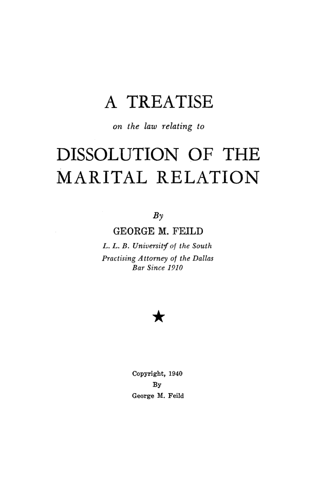 handle is hein.peggy/trtlwdiss0001 and id is 1 raw text is: 










        A   TREATISE

        on  the law relating to


DISSOLUTION OF THE

MARITAL RELATION



                By

          GEORGE M. FEILD
        L. L. B. Universitfof the South
        Practising Attorney of the Dallas
             Bar Since 1910











             Copyright, 1940
                By
             George M. Feild


