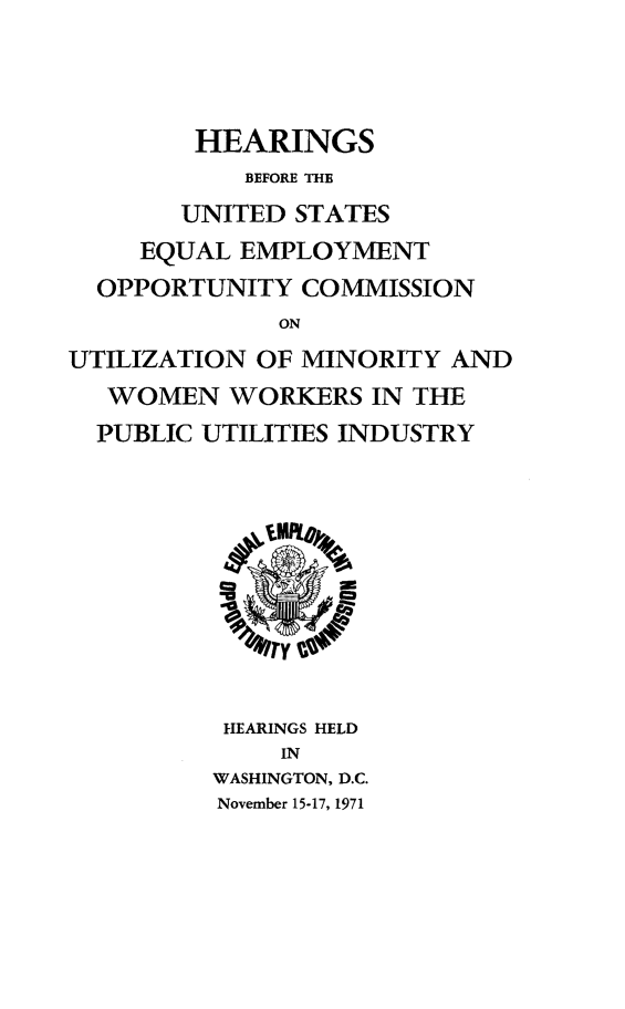 handle is hein.peggy/utminwwkdc0001 and id is 1 raw text is: 



        HEARINGS
           BEFORE THE
       UNITED  STATES
     EQUAL EMPLOYMENT
  OPPORTUNITY  COMMISSION
              ON
UTILIZATION OF MINORITY  AND
   WOMEN  WORKERS   IN THE
   PUBLIC UTILITIES INDUSTRY







             TY


          HEARINGS HELD
              IN
         WASHINGTON, D.C.
         November 15-17, 1971



