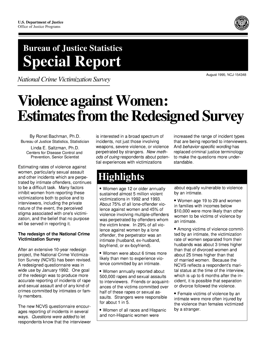 handle is hein.peggy/vilagwom0001 and id is 1 raw text is: 



(


U.S. Department of Justice
Office of Justice Programs


BueuoIutc atitc
Spca Repor


August 1995, NCJ-154348


National Crime Victimization Survey


Violence against Women:


Estimates from the Redesigned Survey


     By Ronet Bachman, Ph.D.
 Bureau of Justice Statistics, Statistician
      Linda E. Saltzman, Ph.D.
    Centers for Disease Control and
      Prevention, Senior Scientist

Estimating rates of violence against
women, particularly sexual assault
and other incidents which are perpe-
trated by intimate offenders, continues
to be a difficult task. Many factors
inhibit women from reporting these
victimizations both to police and to
interviewers, including the private
nature of the event, the perceived
stigma associated with one's victimi-
zation, and the belief that no purpose
wil be served in reporting it.

The redesign of the National Crime
Victimization Survey

After an extensive 10-year redesign
project, the National Crime Victimiza-
tion Survey (NCVS) has been revised.
A redesigned questionnaire was in
wide use by January 1992. One goal
of the redesign was to produce more
accurate reporting of incidents of rape
and sexual assault and of any kind of
crimes committed by intimates or fam-
ily members.

The new NCVS questionnaire encour-
ages reporting of incidents in several
ways. Questions were addedto let
respondents know that the interviewer


is interested in a broad spectrum of
incidents, not just those involving
weapons, severe violence, or violence
perpetrated by strangers. New meth-
ods of cuing respondents about poten-
tial experiences with victimizations


increased the range of incident types
that are being reported to interviewers.
And behavior-specific wording has
replaced criminal justice terminology
to make the questions more under-
standable.


Highigt


* Women age 12 or older annually
sustained almost 5 million violent
victimizations in 1992 and 1993.
About 75% of all lone-offender vio-
lence against women and 45% of
violence involving multiple-offenders
was perpetrated by offenders whom
the victim knew. In 29% of all vio-
lence against women by a lone
offender, the perpetrator was an
intimate (husband, ex-husband,
boyfriend, or ex-boyfriend).
* Women were about 6 times more
likely than men to experience vio-
lence committed by an intimate.
* Women annually reported about
500,000 rapes and sexual assaults
to interviewers. Friends or acquaint-
ances of the victims committed over
half of these rapes or sexual as-
saults. Strangers were responsible
for about 1 in 5.
* Women of all races and Hispanic
and non-Hispanic women were


about equally vulnerable to violence
by an intimate.
* Women age 19 to 29 and women
in families with incomes below
$10,000 were more likely than other
women to be victims of violence by
an intimate.
* Among victims of violence commit-
ted by an intimate, the victimization
rate of women separated from their
husbands was about 3 times higher
than that of divorced women and
about 25 times higher than that
of married women. Because the
NCVS reflects a respondent's mari-
tal status at the time of the interview,
which is up to 6 months after the in-
cident, it is possible that separation
or divorce followed the violence.
* Female victims of violence by an
intimate were more often injured by
the violence than females victimized
by a stranger.


