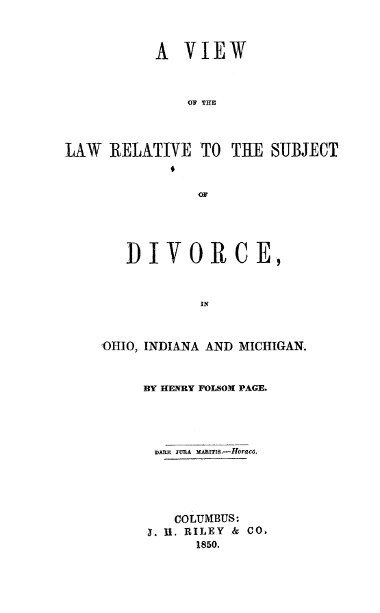 handle is hein.peggy/vwlwrel0001 and id is 1 raw text is: 


           A VIEW


               OF THE



LAW RELATIVE TO THE SUBJECT
             6


   DIVORCE,


            IN


'OHIO, INDIANA AND MICHIGAN.


BY HENRY FOLSOM PAGE.



DARE JURA MAAITIS.-HoraCeo




    COLUMBUS:
 . R. RILEY & CO.
      1850.


