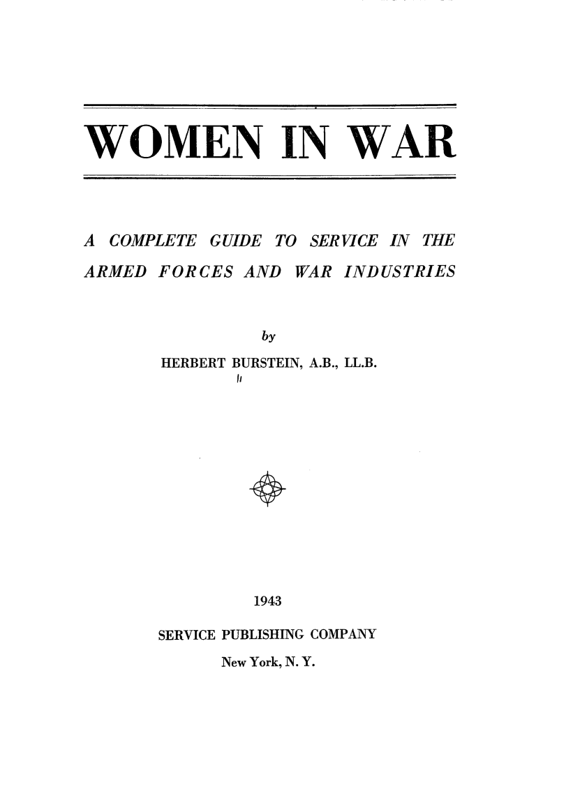 handle is hein.peggy/wminwar0001 and id is 1 raw text is: 






WOMEN IN WAR


A COMPLETE GUIDE TO SERVICE IN THE
ARMED FORCES AND WAR INDUSTRIES


                by
       HERBERT BURSTEIN, A.B., LL.B.
             II











               1943

       SERVICE PUBLISHING COMPANY
            New York, N. Y.



