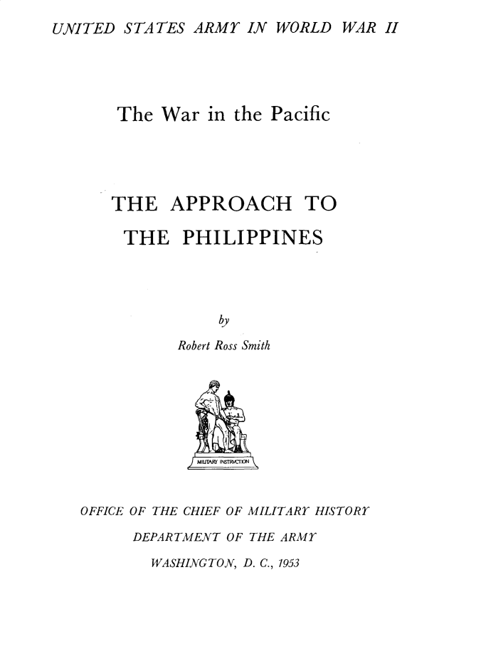 handle is hein.philipp/aohtteps0001 and id is 1 raw text is: 
UNITED  STATES ARMY  IN WORLD  WAR H





       The War  in the Pacific





       THE  APPROACH TO

       THE PHILIPPINES




                  by

             Robert Ross Smith










   OFFICE OF THE CHIEF OF MILITARY HISTORY

        DEPARTMENT OF THE ARMY


WASHINGTON, D. C., 1953


