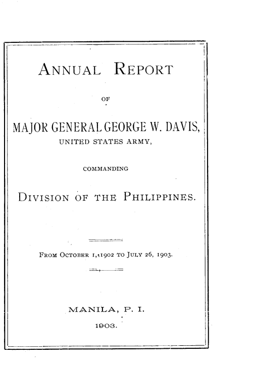 handle is hein.philipp/armggwd0001 and id is 1 raw text is: 








    ANNUAL REPORT


              OF



MAJOR GENERAL GEORGE W. DAVIS,
        UNITED STATES ARMY,


           COMMANDING



 DIVISION OF THE PHILIPPINES.






    FROM OCTOBER I,11902 TO JULY 26, 1903.






         MANILA, P. I.


1903.



