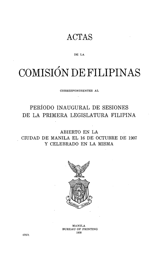 handle is hein.philipp/atcfp0001 and id is 1 raw text is: 






               ACTAS


                 DE LA



COMISION DE FILIPINAS


             CORRESPONDIENTES AL


   PERIODO INAUGURAL DE SESIONES
 DE LA PRIMERA LEGISLATURA FILIPINA


             ABIERTO EN LA
 CIUDAD DE MANILA EL 16 DE OCTUBRE DE 1907
        Y CELEBRADO EN LA MISMA


   MANILA
BUREAU OF PRINTING
    1908


67571


