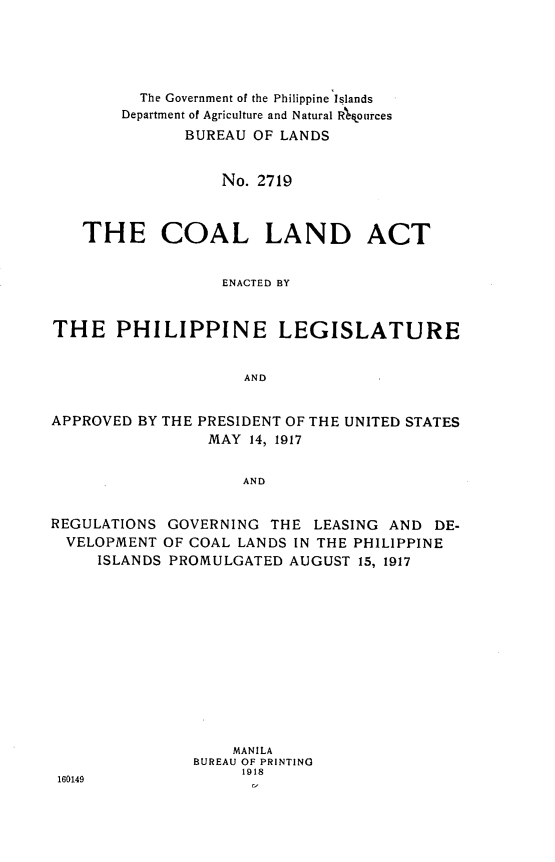handle is hein.philipp/cldatep0001 and id is 1 raw text is: 





          The Government of the Philippine Islands
        Department of Agriculture and Natural R~fources
              BUREAU OF LANDS


                  No. 2719



   THE COAL LAND ACT


                  ENACTED BY


THE PHILIPPINE LEGISLATURE


                     AND


APPROVED BY THE PRESIDENT OF THE UNITED STATES
                 MAY 14, 1917


                     AND


REGULATIONS GOVERNING THE LEASING AND DE-
  VELOPMENT OF COAL LANDS IN THE PHILIPPINE
     ISLANDS PROMULGATED AUGUST 15, 1917


                   MANILA
               BUREAU OF PRINTING
                    1918
160149


