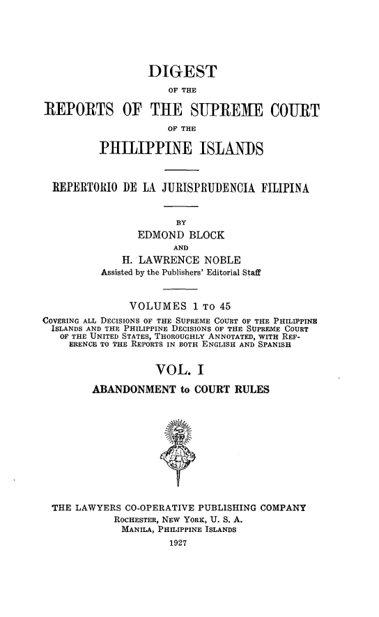 handle is hein.philipp/discphil0001 and id is 1 raw text is: DIGEST
OF THE
REPORTS OF THE SUPREME COURT
OF THE
PHILIPPINE ISLANDS
REPERTORIO DE LA JURISPRUDENCIA FILIPINA
BY
EDMOND BLOCK
AND
H. LAWRENCE NOBLE
Assisted by the Publishers' Editorial Staff
VOLUMES 1 To 45
COVERING ALL DECISIONS OF THE SUPREME COURT OF THE PHILIPPINE
ISLANDS AND THE PHILIPPINE DECISIONS OF THE SUPREME COURT
OF THE UNITED STATES, THOROUGHLY ANNOTATED, WITH REF-
ERENCE TO THE REPORTS IN BOTH ENGLISH AND SPANISH
VOL. I
ABANDONMENT to COURT RULES
THE LAWYERS CO-OPERATIVE PUBLISHING COMPANY
ROCHESTER, NEW YORK, U. S. A.
MANILA, PHILIPPINE ISLANDS
1927


