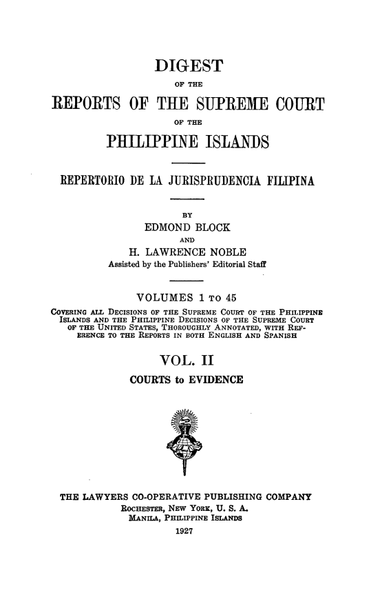 handle is hein.philipp/discphil0002 and id is 1 raw text is: DIGEST
OF THE
REPORTS OF THE SUPREME COURT
OF THE
PHILIPPINE ISLANDS
REPERTORIO DE LA JURISPRUDENCIA FILIPINA
BY
EDMOND BLOCK
AND
H. LAWRENCE NOBLE
Assisted by the Publishers' Editorial Staff
VOLUMES 1 To 45
COVERING ALL DECISIONS OF THE SUPREME COURT OF THE PHILIPPINE
ISLANDS AND THE PHILIPPINE DECISIONS OF THE SUPREME COURT
OF THE UNITED STATES, THOROUGHLY ANNOTATED, WITH REF-
ERENCE TO THE REPORTS IN BOTH ENGLISH AND SPANISH
VOL. II
COURTS to EVIDENCE
THE LAWYERS CO-OPERATIVE PUBLISHING COMPANY
ROCHESTER, NEW YORK, U. S. A.
MANILA, PHILIPPINE ISLANDS
1927


