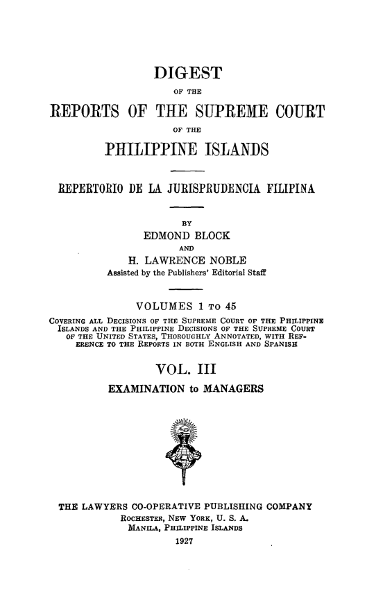 handle is hein.philipp/discphil0003 and id is 1 raw text is: DIGEST
OF THE
REPORTS OF THE SUPREME COURT
OF THE
PHILIPPINE ISLANDS
REPERTORIO DE LA JURISPRUDENCIA FILIPINA
BY
EDMOND BLOCK
AND
H. LAWRENCE NOBLE
Assisted by the Publishers' Editorial Staff
VOLUMES 1 To 45
COVERING ALL DECISIONS OF THE SUPREME COURT OF THE PHILIPPINE
ISLANDS AND THE PHILIPPINE DECISIONS OF THE SUPREME COURT
OF THE UNITED STATES, THOROUGHLY ANNOTATED, WITH REF-
ERENCE TO THE REPORTS IN BOTH ENGLISH AND SPANISH
VOL. III
EXAMINATION to MANAGERS
THE LAWYERS CO-OPERATIVE PUBLISHING COMPANY
ROCHESTER, NEW YORK, U. S. A.
MANILA, PHILIPPINE ISLANDS
1927


