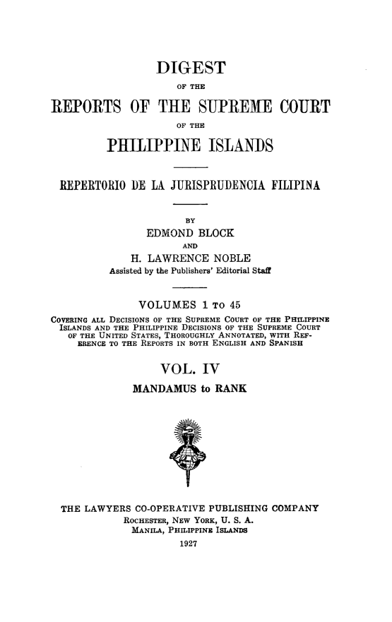 handle is hein.philipp/discphil0004 and id is 1 raw text is: DIGEST
OF THE
REPORTS OF THE SUPREME COURT
OF THE
PHILIPPINE ISLANDS
REPERTORIO DE LA JURISPRUDENCIA FILIPINA
BY
EDMOND BLOCK
AND
H. LAWRENCE NOBLE
Assisted by the Publishers' Editorial Staff
VOLUMES 1 To 45
COVERING ALL DECISIONS OF THE SUPREME COURT OF THE PHILIPPINE
ISLANDS AND THE PHILIPPINE DECISIONS OF THE SUPREME COURT
OF THE UNITED STATES, THOROUGHLY ANNOTATED, WITH REF-
ERENCE TO THE REPORTS IN BOTH ENGLISH AND SPANISH
VOL. IV
MANDAMUS to RANK
THE LAWYERS CO-OPERATIVE PUBLISHING COMPANY
ROCHESTER, NEW YORK, U. S. A.
MANILA, PHILIPPINE ISLANDS
1927


