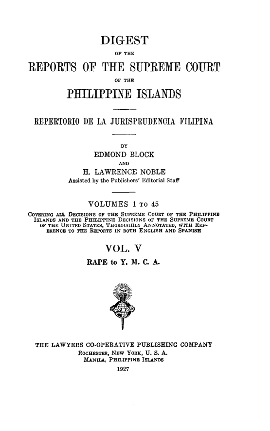 handle is hein.philipp/discphil0005 and id is 1 raw text is: DIGEST
OF THE
REPORTS OF THE SUPRE1E COURT
OF THE
PHILIPPINE ISLANDS
REPERTORIO DE LA JURISPRUDENCIA FILIPINA
BY
EDMOND BLOCK
AND
H. LAWRENCE NOBLE
Assisted by the Publishers' Editorial Staff
VOLUMES 1 To 45
COVERING AIX. DECISIONS OF THE SUPREME COURT OF THE PHILIPPINE
ISLANDS AND THE PHILIPPINE DECISIONS OF THE SUPREME COURT
OF THE UNITED STATES, THOROUGHLY ANNOTATED, WITH REF-
ERENCE TO THE REPORTS IN BOTH ENGLISH AND SPANISH
VOL. V
RAPE to Y. M. C. A.
THE LAWYERS CO-OPERATIVE PUBLISHING COMPANY
ROCHESTER, NEW YORK, U. S. A.
MANILA, PHILIPPINE ISLANDS
1927


