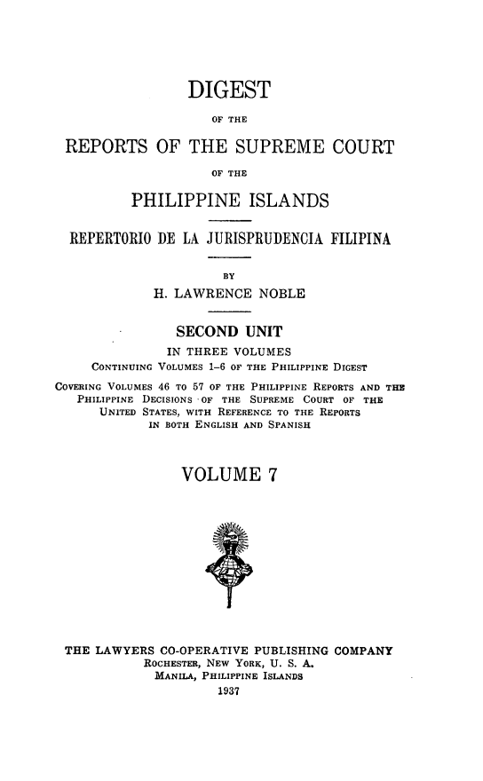 handle is hein.philipp/discphil0007 and id is 1 raw text is: DIGEST
OF THE
REPORTS OF THE SUPREME COURT
OF THE
PHILIPPINE ISLANDS
REPERTORIO DE LA JURISPRUDENCIA FILIPINA
BY
H. LAWRENCE NOBLE
SECOND UNIT
IN THREE VOLUMES
CONTINUING VOLUMES 1-6 OF THE PHILIPPINE DIGEST
COVERING VOLUMES 46 To 57 OF THE PHILIPPINE REPORTS AND THE
PHILIPPINE DECISIONS OF THE SUPREME COURT OF THE
UNITED STATES, WITH REFERENCE TO THE REPORTS
IN BOTH ENGLISH AND SPANISH
VOLUME 7
THE LAWYERS CO-OPERATIVE PUBLISHING COMPANY
ROCHESTER, NEW YORK, U. S. A.
MANILA, PHILIPPINE ISLANDS
1937


