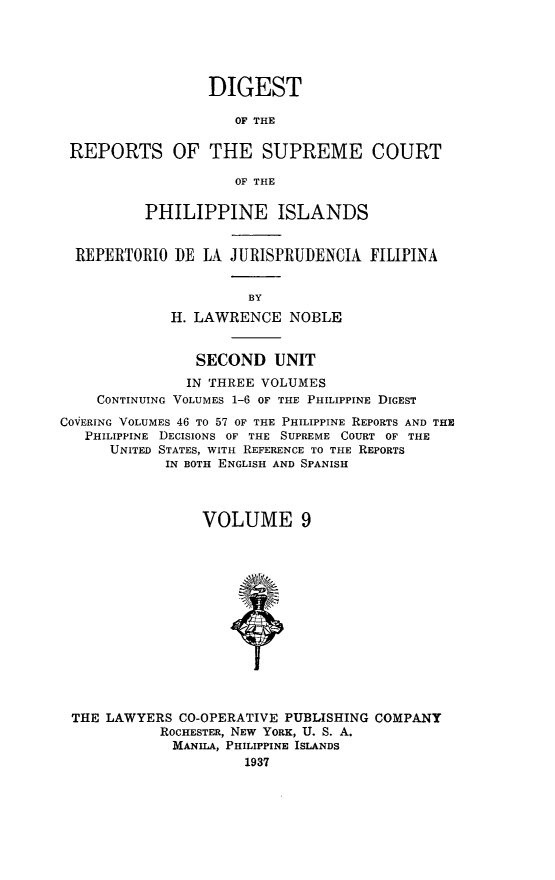 handle is hein.philipp/discphil0009 and id is 1 raw text is: DIGEST
OF THE
REPORTS OF THE SUPREME COURT
OF THE
PHILIPPINE ISLANDS
REPERTORIO DE LA JURISPRUDENCIA FILIPINA
BY
H. LAWRENCE NOBLE
SECOND UNIT
IN THREE VOLUMES
CONTINUING VOLUMES 1-6 OF THE PHILIPPINE DIGEST
COVERING VOLUMES 46 To 57 OF THE PHILIPPINE REPORTS AND THE
PHILIPPINE DECISIONS OF THE SUPREME COURT OF THE
UNITED STATES, WITH REFERENCE TO THE REPORTS
IN BOTH ENGLISH AND SPANISH
VOLUME 9
THE LAWYERS CO-OPERATIVE PUBLISHING COMPANY
ROCHESTER, NEW YORK, U. S. A.
MANILA, PHILIPPINE ISLANDS
1937


