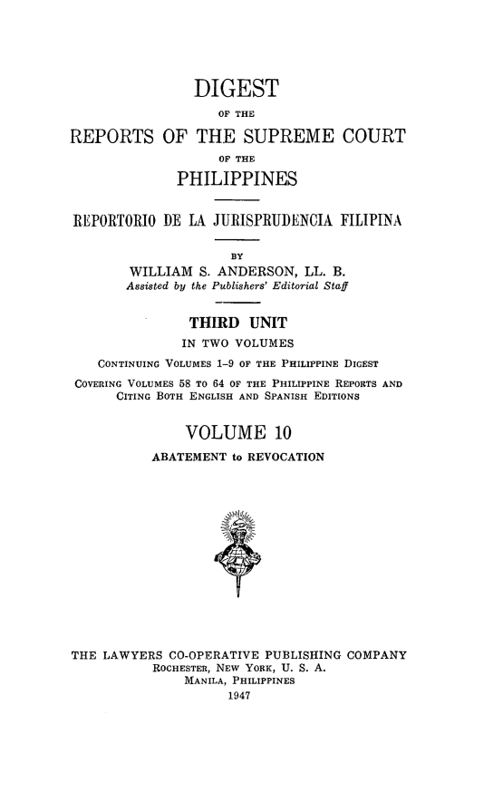 handle is hein.philipp/discphil0010 and id is 1 raw text is: DIGEST
OF THE
REPORTS OF THE SUPREME COURT
OF THE
PHILIPPINES
REPORTORIO DIE LA JURISPRUI)ENCIA FILIPINA
BY
WILLIAM S. ANDERSON, LL. B.
Assisted by the Publishers' Editorial Staff
THIRD UNIT
IN TWO VOLUMES
CONTINUING VOLUMES 1-9 OF THE PHILIPPINE DIGEST
COVERING VOLUMES 58 To 64 OF THE PHILIPPINE REPORTS AND
CITING BOTH ENGLISH AND SPANISH EDITIONS
VOLUME 10
ABATEMENT to REVOCATION
THE LAWYERS CO-OPERATIVE PUBLISHING COMPANY
ROCHESTER, NEW YORK, U. S. A.
MANILA, PHILIPPINES
1947


