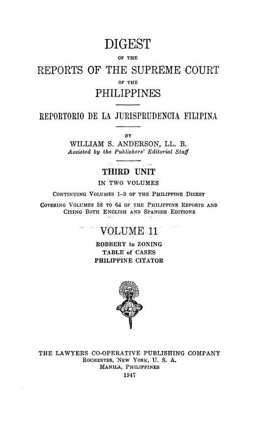 handle is hein.philipp/discphil0011 and id is 1 raw text is: DIGEST
OF THE
REPORTS OF THE SUPREME COURT
OF THE
PHILIPPINES
REPORTORIO DE LA JURISPRUDENCIA FILIPINA
BY
WILLIAM S. ANDERSON, LL. B.
Assisted by the Publishers' Editorial Staff
THIRD UNIT
IN TWO VOLUMES
CONTINUING VOLUMES 1-9 OF THE PHILIPPINE DIGEST
COVERING VOLUMES 58 To 64 OF .THE PHILIPPINE REPORTS AND
CITING BOTH ENGLISH AND SPANISH EDITIONS
VOLUME 11
ROBBERY to ZONING
TABLE of CASES
PHILIPPINE CITATOR
THE LAWYERS CO-OPERATIVE PUBLISHING COMPANY
ROCHESTER, NEW YORK, U. S. A.
MANILA, PHILIPPINES
1947


