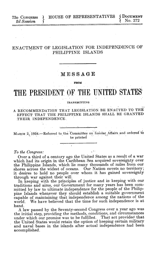 handle is hein.philipp/enprstp0001 and id is 1 raw text is: 73n CONGRESS  1 HOUSE OF REPRESENTATIVES           DocuErT
2d Session  f                                      No. 272
ENACTMENT OF LEGISLATION FOR INDEPENDENCE OF
PHILIPPINE ISLANDS
MES SAGE
.FROM
THE PRESIDENT OF THE UNITED STATES
TRANSMITTING
A RECOMMENDATION THAT LEGISLATION BE ENACTED TO THE
EFFECT THAT THE PHILIPPINE ISLANDS SHALL BE GRANTED
THEIR INDEPENDENCE
MARCH .2,1934.-Referred to the Committee on Insular Affairs and ordered to
be printed
To the Congress:
Over a third of a century ago the United States as a result of a war
which had its origin in the Caribbean Sea acquired sovereignty over
the Philippine Islands, which lie many thousands of miles from our
shores across the widest of oceans. Our Nation covets no territory;
it desires to hold no people over whom it has gained sovereignty
through war against their will.
In keeping with the principles of justice and in keeping with our
traditions and aims, our Government for many years has been com-
mitted by law to ultimate independence for the people of the Philip-
pine Islands whenever they should establish a suitable government
capable of maintaining that independence among the nations of the
world. We have believed that the time for such independence is at
hand.
A law passed by the Seventy-second Congress over a year ago was
the initial step, providing the methods, conditions, and circumstances
under which our promise was to be fulfilled. That act provided that
the United States would retain the option of keeping certain military
and naval bases in the islands after actual independence had been
accomplished.


