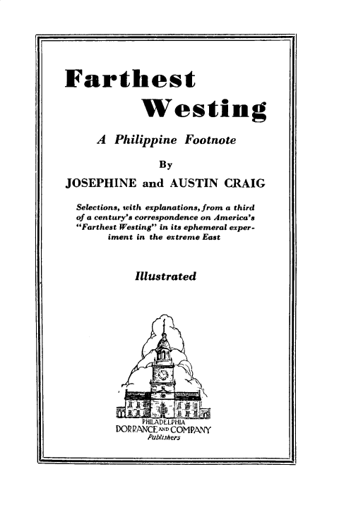 handle is hein.philipp/farwestp0001 and id is 1 raw text is: 






Farthest


             Westing


     A Philippine Footnote

                By

JOSEPHINE and AUSTIN CRAIG

  Selections, with explanations, from a third
  of a century's correspondence on America's
  Farthest Westing in its ephemeral exper-
       iment in the extreme East



            Illustrated


DO?,PANCE-D COMPANY
     Publishers


I-


I


