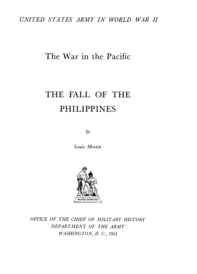 handle is hein.philipp/flotepps0001 and id is 1 raw text is: 

UNITED STATES ARMY IN WORLD





       The War in the Pacific






       THE FALL OF THE

           PHILIPPINES



                  by

               Louis Morton


WAR H


             MI UTM  *N--Z\rN


OFFICE OF THE CHIEF OF MILITARY HISTORY
      DEPARTMENT OF THE ARMY
        WASHINGTON, D. C., 1953


