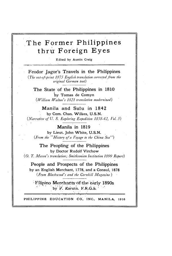 handle is hein.philipp/fmrphlpf0001 and id is 1 raw text is: 







The Former Philippines
       thru Foreign Eyes
               Edited by Austin Craig

  Feodor Jagor's Travels in the Philippines
  (The out-of-print 1875 English translation corrected from the
              original German text)
     The State of the Philippines in 1810
               by Tomas de Comyn
      (WJilliam Walton's 1821 translation modernized)
         Manila and Sulu in 1842
           by Com. Chas. Wilkes, U.S.N.
  (Narrative of U. S. Exploring Expedition 1858-42, Vol. 5)
                Manila in 1819
           by Lieut. John White, U.S.N.
     (From the History of a Voyage to the China Sea)
       The Peopling of the Philippines
             by Doctor Rudolf Virchow
(0. T. Mason's translation; Smithsonian Institution 1899 Report)

   People and Prospects of the Philippines
   by an English Merchant, 1778, and a Consul, 1878
      (From Blackwiod's and the Cornhill Magazine)
      Flipino Merehatts,'f .tlle ehrly 1890s
              by F. Karutn. ?.R.G.S.

PHILIPPINE EDUCATION Co:, INC., MANILA, 1916


