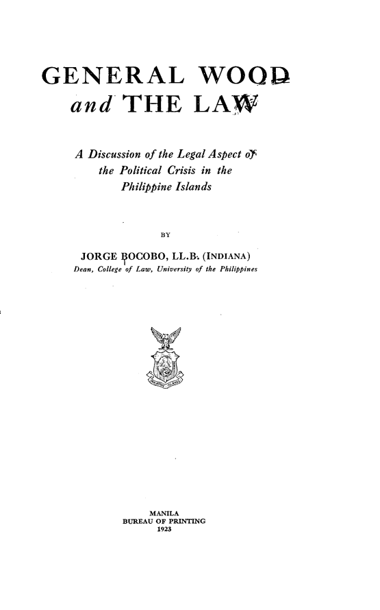 handle is hein.philipp/gwal0001 and id is 1 raw text is: 





GENERAL WOO!P

     and THE LAW



     A Discussion of the Legal Aspect of
         the Political Crisis in the
             Philippine Islands



                   BY

      JORGE 1OCOBO, LL.B. (INDIANA)
      Dean, College of Law, University of the Philippines


    MANILA
BUREAU OF PRINTING
     1923


