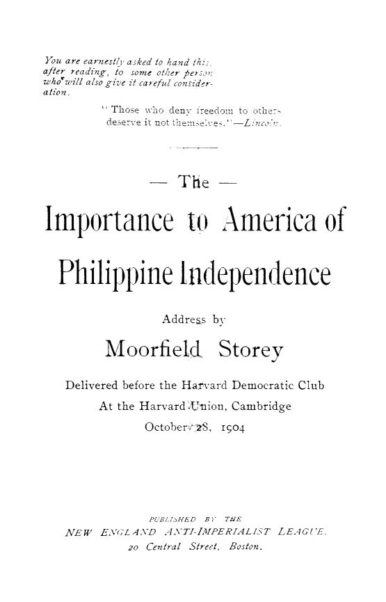 handle is hein.philipp/impamph0001 and id is 1 raw text is: 




You are earnestlyj asked to hand thi,
after reading, to some other Person:
who'will also give it careful consider-
ation.
          Those who denv freedom to other
          deserve it not themsel-es.





                  The



Importance to America of




  Philippine Independence



                 Address by


         Moorfield Storey


   Delivered before the Harvard Democratic Club

        At the Harvard 4Union, Cambridge

               October28, I;04







               PUBLISHED By THE
   NEW  ENGLAND   ANTI-IMfPERIALIST LEAGU[E,
            2o Central Street, Boston.


