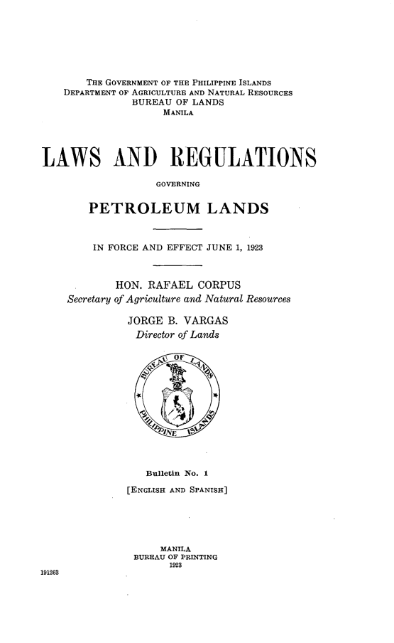 handle is hein.philipp/lwsregg0001 and id is 1 raw text is: 







       THE GOVERNMENT OF THE PHILIPPINE ISLANDS
    DEPARTMENT OF AGRICULTURE AND NATURAL RESOURCES
               BUREAU OF LANDS
                    MANILA





LAWS AND REGULATIONS

                   GOVERNING


        PETROLEUM LANDS



        IN FORCE AND EFFECT JUNE 1, 1923



            HON. RAFAEL  CORPUS
    Secretary of Agriculture and Natural Resources

              JORGE  B. VARGAS
              Director of Lands


                   4J UOF *





                   INF
                   01  pINE


   Bulletin No. 1

[ENGLISH AND SPANISH]





     MANILA
 BUREAU OF PRINTING
       1923


191263


