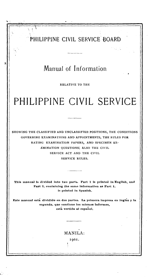 handle is hein.philipp/mlinrvpncl0001 and id is 1 raw text is: 











        PHILIPPINE CIVIL SERVICE BOARD









               Manual of Information




                      RELATIVE TO THE





PHILIPPINE CIVIL SERVICE








SHOWING THE CLASSIFIED AND UNCLASSIFIED POSITIONS, THE CONDITIONS

    GOVERNING EXAMINATIONS AND APPOINTMENTS, THE RULES FOR
         RATING EXAMINATION PAPERS, AND SPECIMEN EX-
             A MINATION QUESTIONS; ALSO THE CIVIL

                  SERVICE ACT AND THE CIVIL

                       SERVICE RULES.







 This manual is divided into two parts. Part 1 Is printed In English, and
          Part 2, containing the same information as Part 1,
                     is printed in Spanish.


Este manual esta dlvidido en dos partes. La primera inpresa en Ingles y la
             segunda, que contlene los mismnos Informes,
                     esta vertida al espanol.


MANILA:

   1901.



