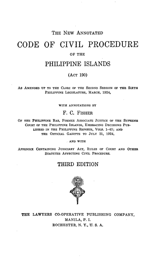 handle is hein.philipp/naccp0001 and id is 1 raw text is: 





THE NEW ANNOTATED


CODE OF CIVIL PROCEDURE
                       OF THE

            PHILIPPINE ISLANDS

                      (ACT 190)


As AMENDED UP TO THE CLOSE OF THE SECOND SESSION OF THE SIXTH
            PHILIPPINE LEGISLATURE, MARCH, 1924,


                  WITH ANNOTATIONS BY

                    F. C. FISHER
OF THE PHILIPPINE BAR, FORMER ASSOCIATE JUSTICE OF THE SUPREME
   COURT OF THE PHILIPPINE ISLANDS, EMBRACING DECISIONS PUB-
       LISHED IN THE PHILIPPINE REPORTS, VOLS. 1-43; AND
          THE OFFICIAL GAzETTE TO JULY 31, 1924,
                     AND WITH

APPENDIX CONTAINING JUDICIARY ACT, RULES OF COURT AND OTHER
            STATUTES AFFECTING CIVIL PROCEDURE.

                  THIRD EDITION










  THE LAWYERS CO-OPERATIVE PUBLISHING COMPANY,
                     MANILA, P. I.
               ROCHESTER, N. Y., U. S. A.



