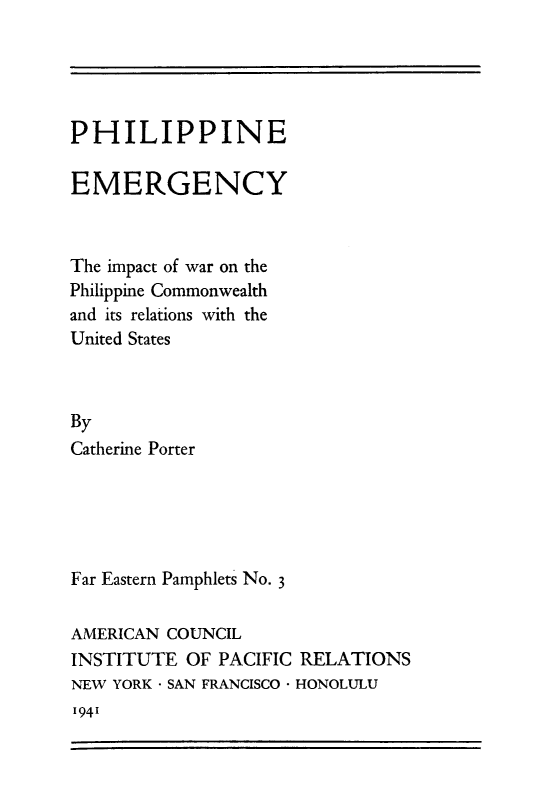 handle is hein.philipp/phemgc0001 and id is 1 raw text is: PHILIPPINE
EMERGENCY
The impact of war on the
Philippine Commonwealth
and its relations with the
United States
By
Catherine Porter

Far Eastern Pamphlets No. 3
AMERICAN COUNCIL
INSTITUTE OF PACIFIC RELATIONS
NEW YORK - SAN FRANCISCO * HONOLULU

1941


