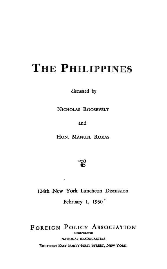 handle is hein.philipp/philip0001 and id is 1 raw text is: THE PHILIPPINES
discussed by
NICHOLAS ROOSEVELT
and
HON. MANUEL RoxAs

124th New York Luncheon Discussion
February 1, 1930-
FOREIGN POLICY ASSOCIATION
INCOUORATED
NATIONAL HEADQUARTERS
EIGHTEEN EAST FORTY-FIRST STREET, NEw YORK


