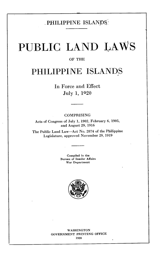 handle is hein.philipp/pllwpni0001 and id is 1 raw text is: 




, PHILIPPINE ISLANDS.'


PUBLIC LAND LAWS

                    OF THE


     PHILIPPINE ISLANDS


         In Force and Effect
            July 1, 1020




            COMPRISING
 Acts of Congress of July 1, 1902, February 6, 1905,
           and August 29, 1916
The Public Land Law-Act No. 2874 of the Philippine
    Legislature, approved November 29, 1919




              Compiled in the
           Bureau of Insular Affairs
             War Department


      WASHINGTON
GOVERNMENT PRINTING OFFICE
          1920


