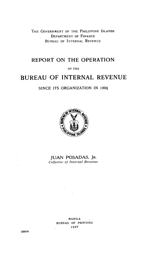 handle is hein.philipp/rptopbirs0001 and id is 1 raw text is: 






    THE GOVERNMENT OF THE PHILIPPINE ISLANDS
            DEPARTMENT OF FINANCE
          BUREAU OF INTERNAL REVENUE




     REPORT   ON   THE  OPERATION

                   OF THE

BUREAU OF INTERNAL REVENUE


SINCE ITS ORGANIZATION IN 1904

















     JUAN  POSADAS,  JR.
     Collector of Internal Revenue













            MANILA
       BUREAU OF PRINTING
             1927


226M7


