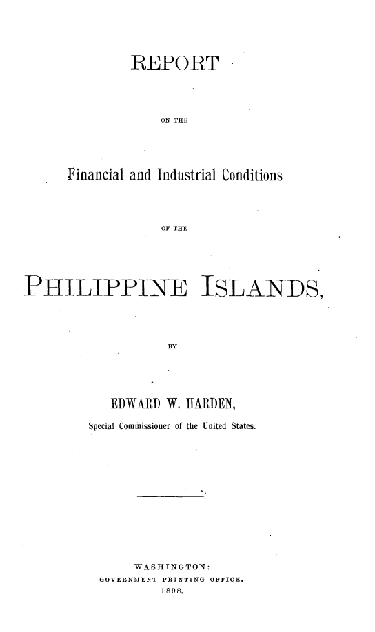 handle is hein.philipp/rtflilcspi0001 and id is 1 raw text is: 






         REPORT





             ON THE





Financial and Industrial Conditions





             OF THE


PHILIPPINE ISLANDS,





                    BY






            EDWARD W. HARDEN,


Special Commhissioner of the United States.















      WASHINGTON:
 GOVERNMENT PRINTING OFFICE.
          1898.


