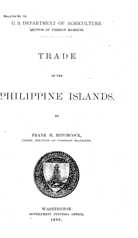 handle is hein.philipp/tdotpnid0001 and id is 1 raw text is: 


BULLETIN No. 14.


    U. S. DEPARTMENT OF AGRICULTURE.
          IECTION OF FOREIGN MARKETS,






             TRADE




                  OF THE





PHIILI PPINE ISLANDS.




                   BY


   FRANK H. HITCHCOCK,
CHIEF, SECTION OF FOREIGN MARKETS.


    WASHINGTON:
GOVERNMENT PRINTING OFFICE.
       1898.


