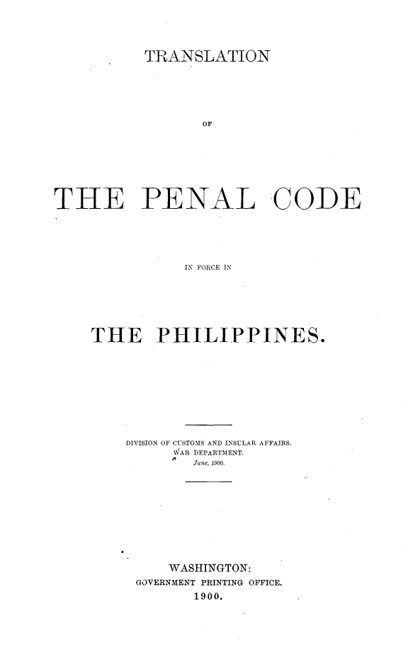 handle is hein.philipp/tnplcdfcps0001 and id is 1 raw text is: 





           TRANSLATION







                  OF









THE PENAL CODE






                IN FORCE IN


THE PHILIPPINES.











    DIVISION OF CUSTOMS AND INSULAR AFFAIRS.
          WAR DEPARTMENT.
             June, 1900.












          WASHINGTON:
      GOVERNMENT PRINTING OFFICE.
             1900.


