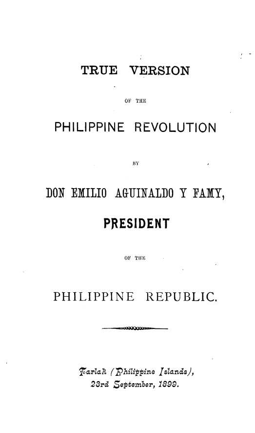 handle is hein.philipp/tuvnpnrn0001 and id is 1 raw text is: 



TRUE   VERSION


          OF THE

PHILIPPINE REVOLUTION

           BYI


DO1 EMILIO


AIJINALO Y FAMY,


       PRESIDENT

          OF THE


PHILIPPINE   REPUBLIC.


3rld (Zhitippine Islands),
  23rd 5eptember, 1899.


