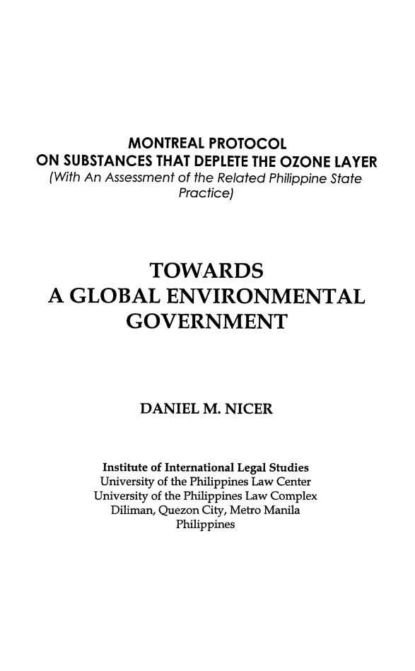 handle is hein.philipp/twdsglbl0001 and id is 1 raw text is: 







            MONTREAL PROTOCOL
ON SUBSTANCES THAT DEPLETE THE OZONE LAYER
  (With An Assessment of the Related Philippine State
                  Practice)




              TOWARDS
 A GLOBAL ENVIRONMENTAL

           GOVERNMENT




             DANIEL M. NICER



        Institute of International Legal Studies
        University of the Philippines Law Center
        University of the Philippines Law Complex
        Diliman, Quezon City, Metro Manila
                  Philippines


