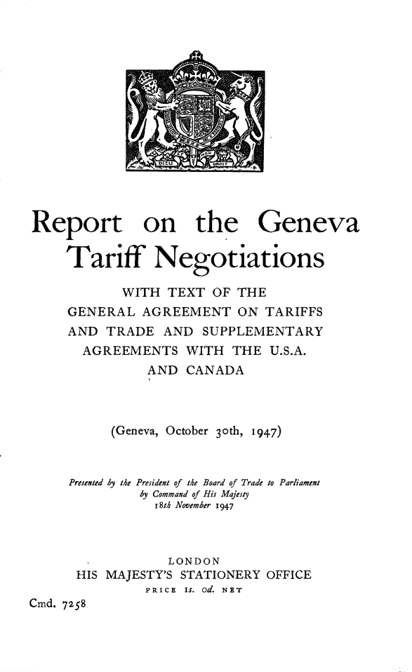 handle is hein.pio/cmdpapcmdaaatj0001 and id is 1 raw text is: 















Report on the Geneva

     Tariff Negotiations

            WITH TEXT  OF THE
     GENERAL  AGREEMENT   ON  TARIFFS
     AND  TRADE  AND  SUPPLEMENTARY
       AGREEMENTS   WITH THE  U.S.A.
               AND  CANADA



          (Geneva, October 3oth, 1947)



     Presented by the President of the Board of Trade to Parliament
              by Command of His Majesty
                r8th November 1947



                LONDON
      HIS MAJESTY'S STATIONERY OFFICE
               PRICE Is. od. NET
Cmd. 7258



