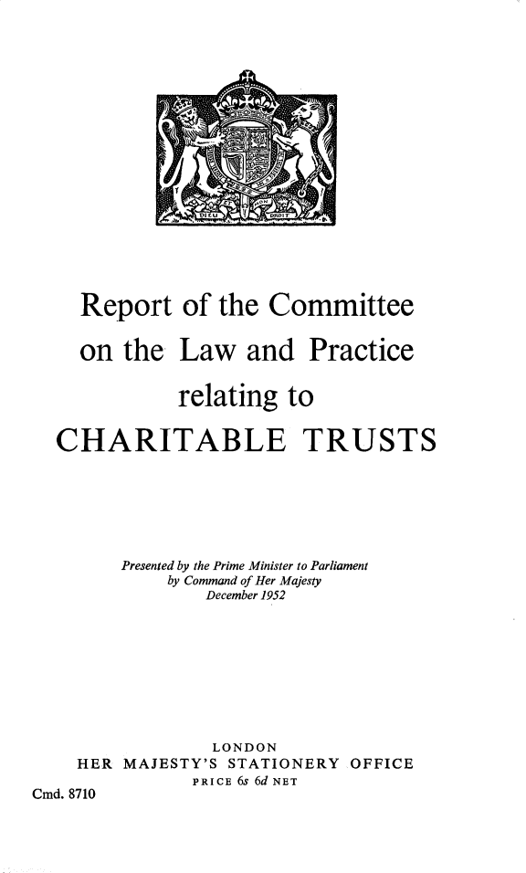 handle is hein.pio/cmdpapcmdaabng0001 and id is 1 raw text is: 











rr         t
DICU V DIOT


Report   of  the Committee


on  the


Law   and


Practice


relating  to


CHARITABLE


TRUSTS


        Presented by the Prime Minister to Parliament
             by Command of Her Majesty
                December 1952









                LONDON
    HER MAJESTY'S STATIONERY OFFICE
               PRICE 6s 6d NET
Cmd. 8710


