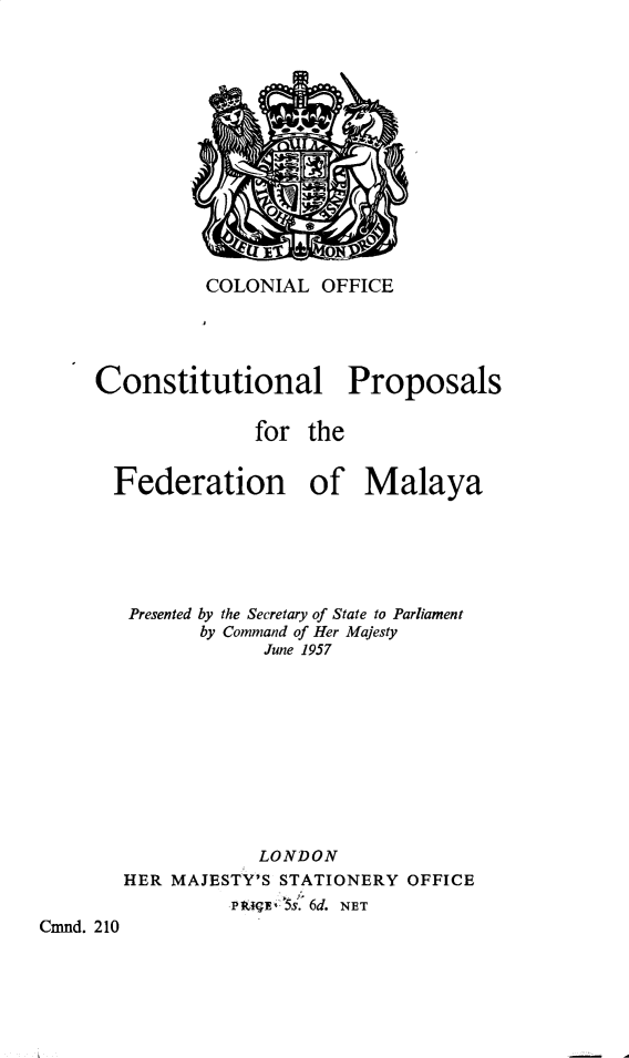 handle is hein.pio/cmdpapcmndaaahm0001 and id is 1 raw text is: COLONIAL OFFICE Constitutional Proposals for the Federation of Malaya Presented by the Secretary of State to Parliament by Command of Her Majesty June 1957 LONDON HER MAJESTY'S STATIONERY OFFICE P .5s:Â° 6d. NET Cmnd. 210 ETEE
