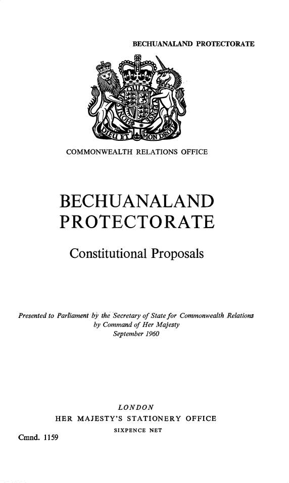 handle is hein.pio/cmdpapcmndaabpo0001 and id is 1 raw text is: BECHUANALAND PROTECTORATE COMMONWEALTH RELATIONS OFFICE BECHUANALAND PROTECTORATE Constitutional Proposals Presented to Parliament by the Secretary of State for Commonwealth Relations by Command of Her Majesty September 1960 LONDON HER MAJESTY'S STATIONERY OFFICE SIXPENCE NET Cmnd. 1159
