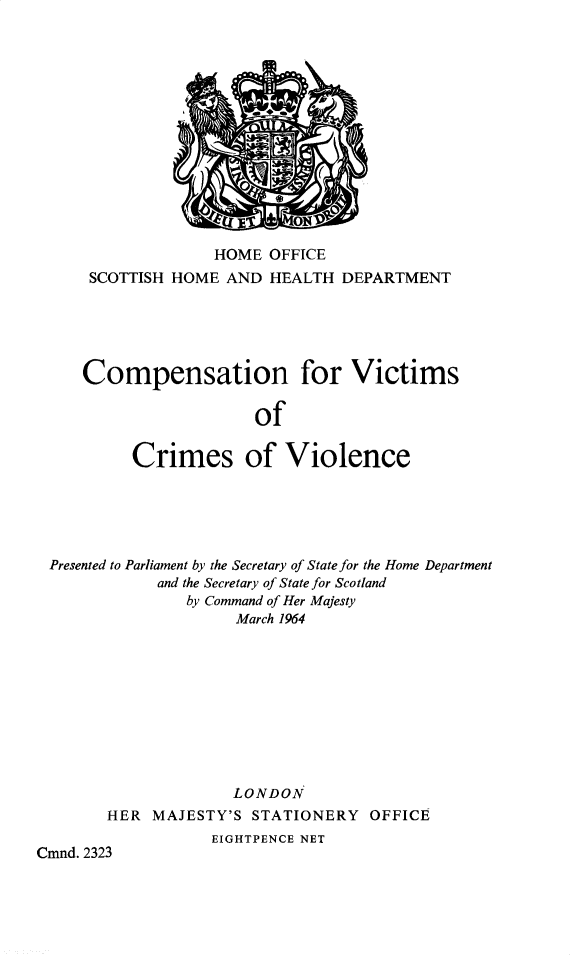 handle is hein.pio/cmdpapcmndaadgp0001 and id is 1 raw text is: HOME OFFICE SCOTTISH HOME AND HEALTH DEPARTMENT Compensation for Victims of Crimes of Violence Presented to Parliament by the Secretary of State for the Home Department and the Secretary of State for Scotland by Command of Her Majesty March 1964 LONDON HER MAJESTY'S STATIONERY OFFICE EIGHTPENCE NET Cmnd. 2323
