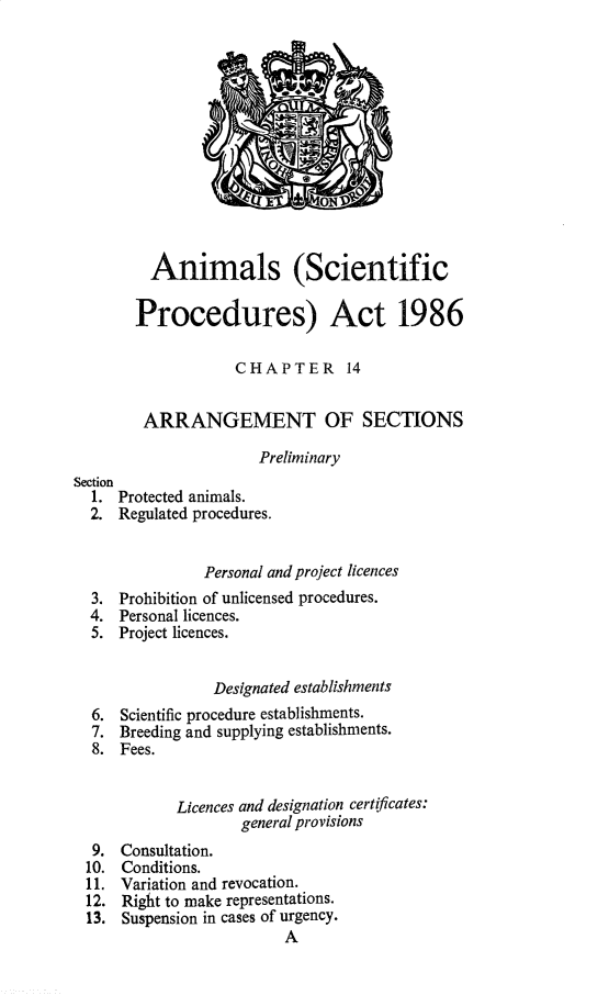 handle is hein.pio/pubgnlataaick0001 and id is 1 raw text is: Animals (Scientific Procedures) Act 1986 CHAPTER 14 ARRANGEMENT OF SECTIONS Preliminary Section 1. Protected animals. 2. Regulated procedures. Personal and project licences 3. Prohibition of unlicensed procedures. 4. Personal licences. 5. Project licences. Designated establishments 6. Scientific procedure establishments. 7. Breeding and supplying establishments. 8. Fees. Licences and designation certificates: general provisions 9. Consultation. 10. Conditions. 11. Variation and revocation. 12. Right to make representations. 13. Suspension in cases of urgency. A
