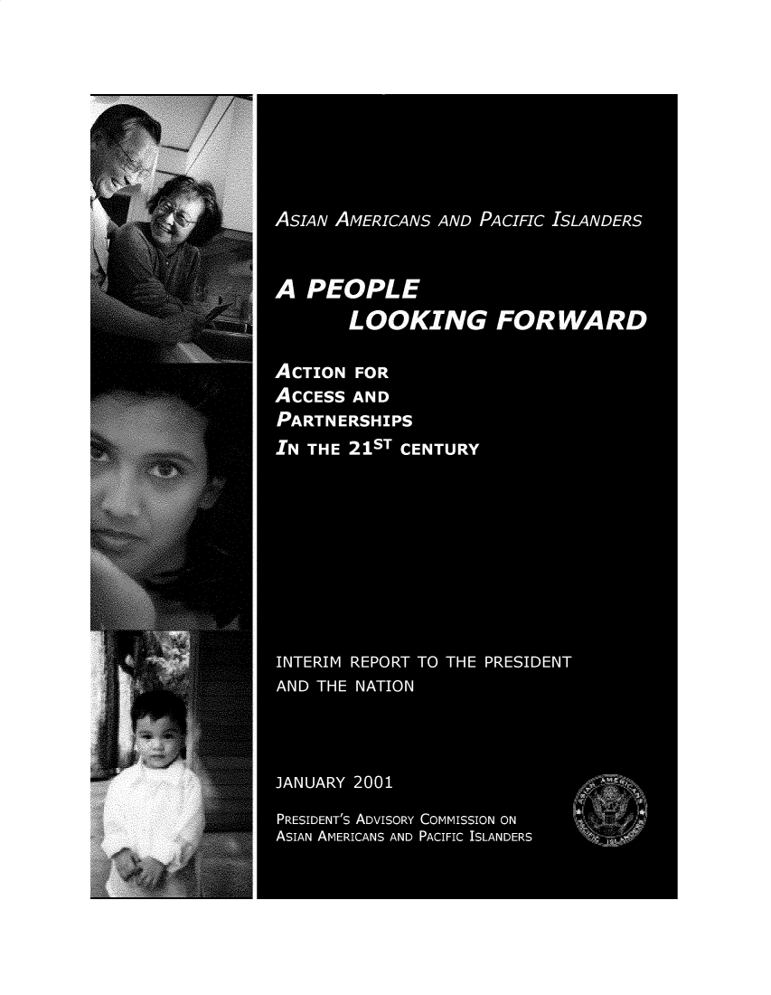 handle is hein.prescomm/aapiflw0001 and id is 1 raw text is: 








ASIAN AMERICANS AND PACIFIC ISLANDERS


A PEOPLE
       LOOKING FORWARD

ACTION FOR
ACCESS AND
PARTNERSHIPS
IN THE 21ST CENTURY








INTERIM REPORT TO THE PRESIDENT
AND THE NATION



JANUARY 2001
PRESIDENT's ADVISORY COMMISSION ON
ASIAN AMERICANS AND PACIFIC ISLANDERS


