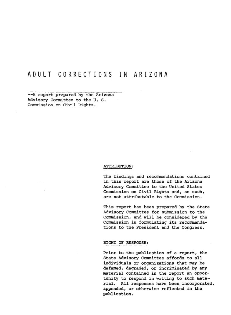 handle is hein.prescomm/aducorraz0001 and id is 1 raw text is: 














ADULT       CORRECTIONS            IN    ARIZONA



--A report prepared by the Arizona
Advisory Committee to the U. S.
Commission on Civil Rights.












                             ATTRIBUTION:

                             The findings and recommendations contained
                             in this report are those of the Arizona
                             Advisory Committee to the United States
                             Commission on Civil Rights and, as such,
                             are not attributable to the Commission.

                             This report has been prepared by the State
                             Advisory Committee for submission to the
                             Commission, and will be considered by the
                             Commission in formulating its recommenda-
                             tions to the President and the Congress.


                             RIGHT OF RESPONSE:

                             Prior to the publication of a report, the
                             State Advisory Committee affords to all
                             individuals or organizations that may be
                             defamed, degraded, or incriminated by any
                             material contained in the report an oppor-
                             tunity to respond in writing to such mate-
                             rial. All responses have been incorporated,
                             appended, or otherwise reflected in the
                             publication.


