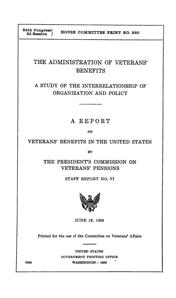handle is hein.prescomm/advtbsit0001 and id is 1 raw text is: 





84th Congress HOUSE COMMITTEE PRINT NO. 260
2d Session I


  THE  ADMINISTRATION OF VETERANS'

                 BENEFITS


  A STUDY  OF THE  INTERRELATIONSHIP   OF
         ORGANIZATION  AND  POLICY





               A  REPORT

                     ON

VETERANS'  BENEFITS  IN THE UNITED  STATES

                     BY


76908


  THE  PRESIDENT'S  COMMISSION  ON
        VETERANS'  PENSIONS

          STAFF REPORT NO. VI








             JUNE 19, 1956


Printed for the use of the Committee on Veterans' Affairs


             UNITED STATES
        GOVERNMENT PRINTING OFFICE
            WASHINGTON : 1956


