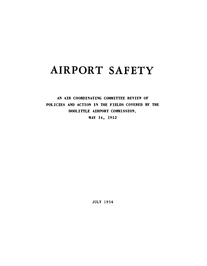 handle is hein.prescomm/airpsfty0001 and id is 1 raw text is: 















AIRPORT SAFETY





    AN AIR COORDINATING COMMITTEE REVIEW OF
POLICIES AND ACTION IN THE FIELDS COVERED BY THE
        DOOLITTLE AIRPORT COMMISSION,
               MAY 16, 1952


JULY 1954


